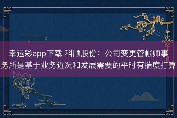 幸运彩app下载 科顺股份：公司变更管帐师事务所是基于业务近况和发展需要的平时有揣度打算