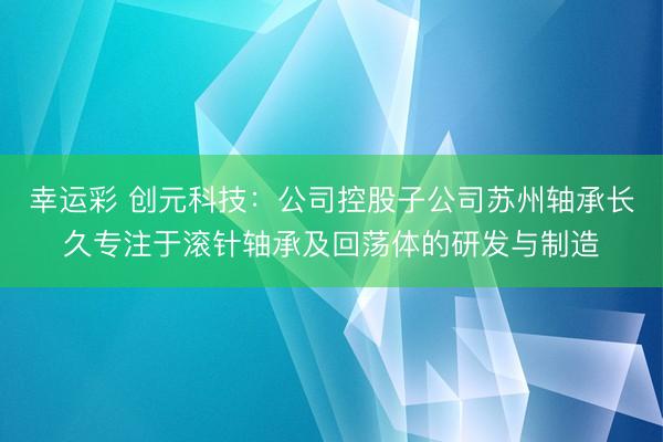 幸运彩 创元科技：公司控股子公司苏州轴承长久专注于滚针轴承及回荡体的研发与制造