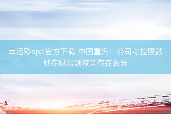 幸运彩app官方下载 中国重汽：公司与控股鼓励在财富领域等存在各异