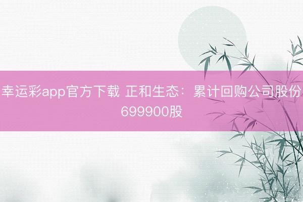 幸运彩app官方下载 正和生态：累计回购公司股份699900股