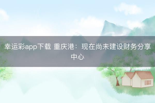 幸运彩app下载 重庆港：现在尚未建设财务分享中心