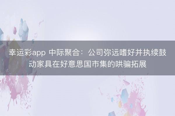 幸运彩app 中际聚合：公司弥远嗜好并执续鼓动家具在好意思国市集的哄骗拓展