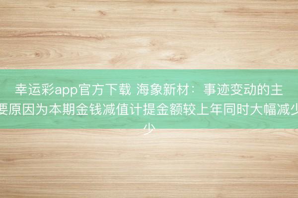 幸运彩app官方下载 海象新材：事迹变动的主要原因为本期金钱减值计提金额较上年同时大幅减少