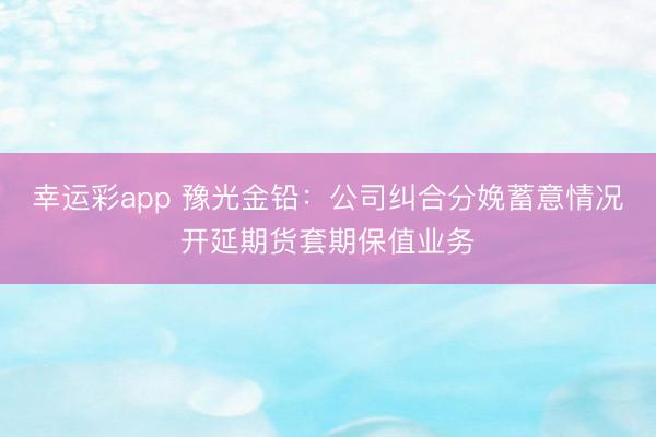 幸运彩app 豫光金铅：公司纠合分娩蓄意情况开延期货套期保值业务