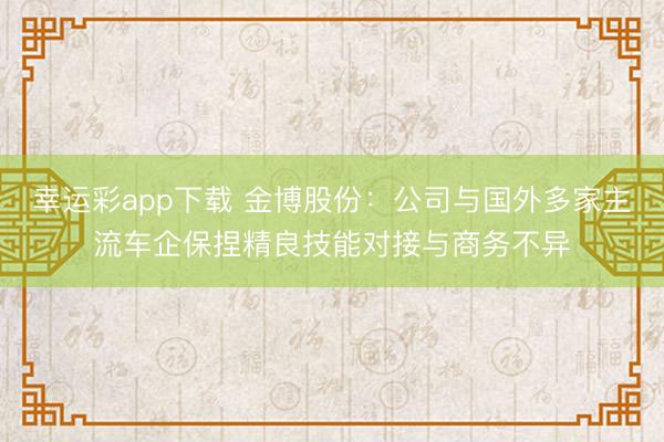 幸运彩app下载 金博股份：公司与国外多家主流车企保捏精良技能对接与商务不异