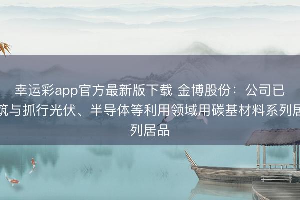 幸运彩app官方最新版下载 金博股份：公司已建筑与抓行光伏、半导体等利用领域用碳基材料系列居品