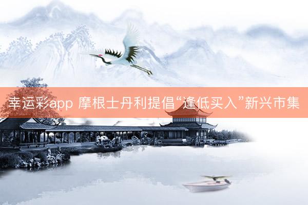 幸运彩app 摩根士丹利提倡“逢低买入”新兴市集