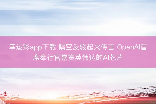 幸运彩app下载 隔空反驳起火传言 OpenAI首席奉行官嘉赞英伟达的AI芯片