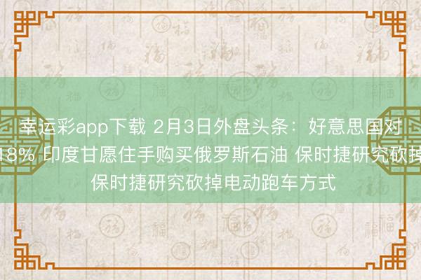 幸运彩app下载 2月3日外盘头条：好意思国对印度关税降至18% 印度甘愿住手购买俄罗斯石油 保时捷研究砍掉电动跑车方式