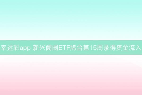 幸运彩app 新兴阛阓ETF鸠合第15周录得资金流入