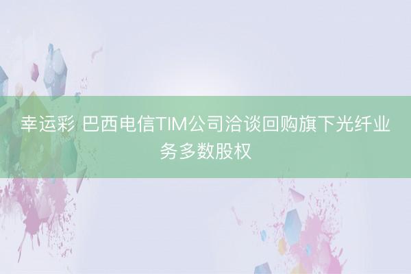幸运彩 巴西电信TIM公司洽谈回购旗下光纤业务多数股权
