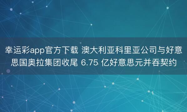 幸运彩app官方下载 澳大利亚科里亚公司与好意思国奥拉集团收尾 6.75 亿好意思元并吞契约
