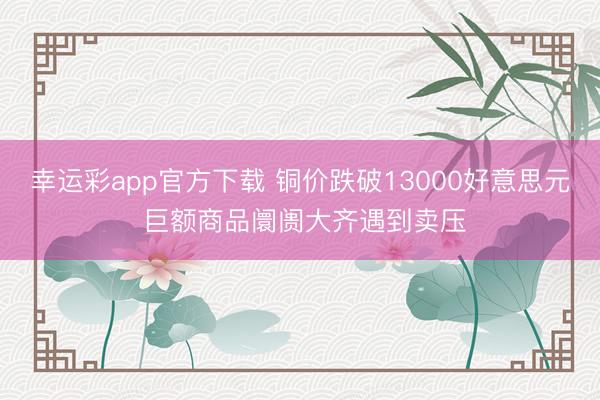幸运彩app官方下载 铜价跌破13000好意思元 巨额商品阛阓大齐遇到卖压