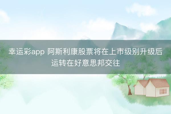 幸运彩app 阿斯利康股票将在上市级别升级后运转在好意思邦交往