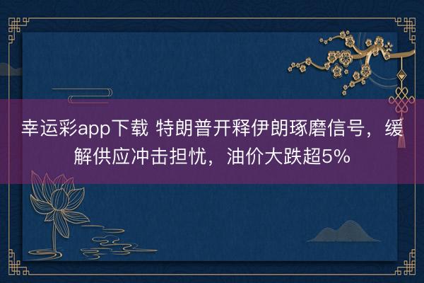 幸运彩app下载 特朗普开释伊朗琢磨信号,缓解供应冲击担忧,油价大跌超5%