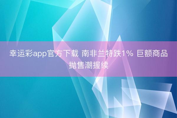 幸运彩app官方下载 南非兰特跌1% 巨额商品抛售潮握续
