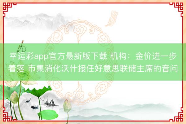 幸运彩app官方最新版下载 机构：金价进一步着落 市集消化沃什接任好意思联储主席的音问