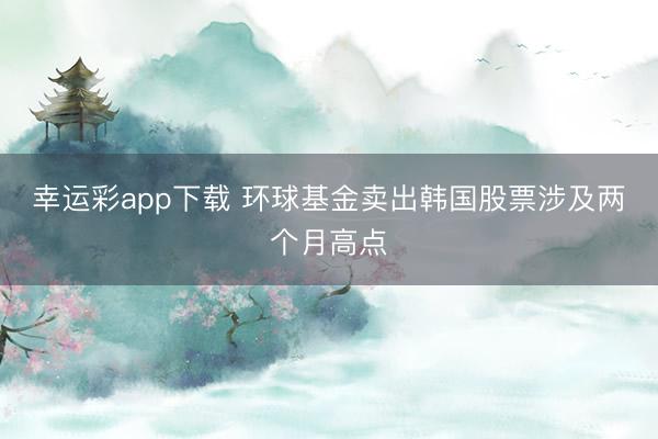 幸运彩app下载 环球基金卖出韩国股票涉及两个月高点