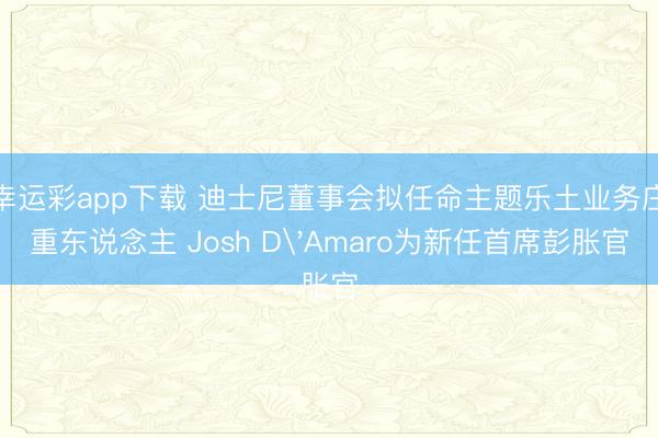 幸运彩app下载 迪士尼董事会拟任命主题乐土业务庄重东说念主 Josh D'Amaro为新任首席彭胀官