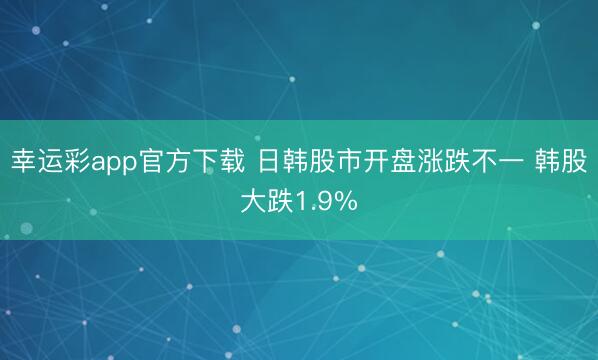 幸运彩app官方下载 日韩股市开盘涨跌不一 韩股大跌1.9%