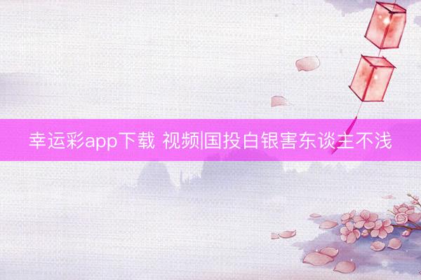幸运彩app下载 视频|国投白银害东谈主不浅