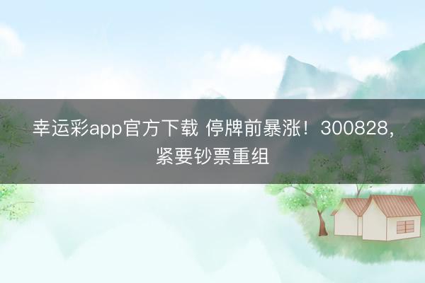 幸运彩app官方下载 停牌前暴涨！300828，紧要钞票重组