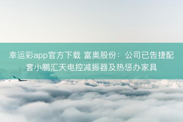 幸运彩app官方下载 富奥股份：公司已告捷配套小鹏汇天电控减振器及热惩办家具