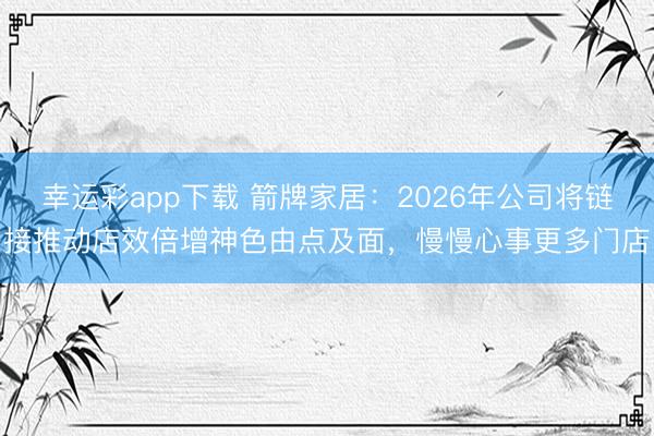 幸运彩app下载 箭牌家居：2026年公司将链接推动店效倍增神色由点及面，慢慢心事更多门店