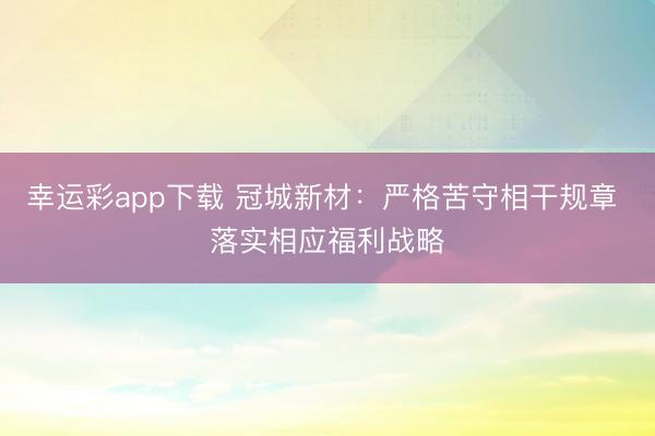 幸运彩app下载 冠城新材：严格苦守相干规章 落实相应福利战略