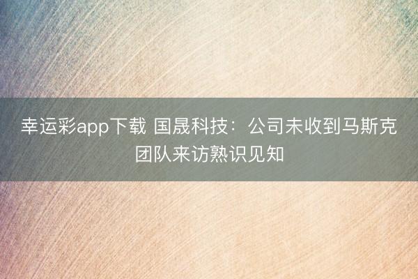 幸运彩app下载 国晟科技：公司未收到马斯克团队来访熟识见知