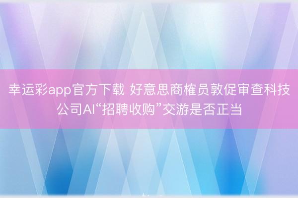 幸运彩app官方下载 好意思商榷员敦促审查科技公司AI“招聘收购”交游是否正当