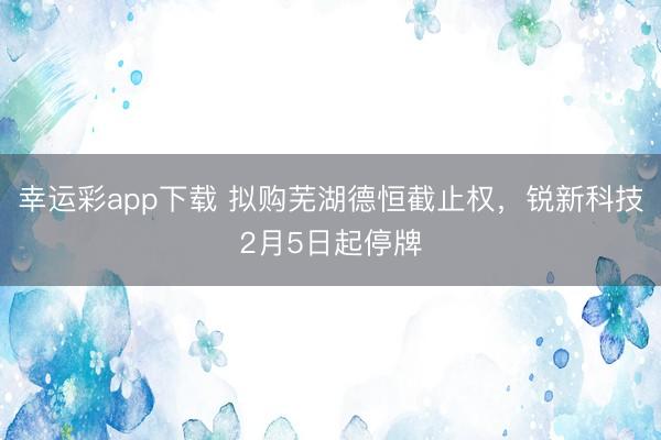 幸运彩app下载 拟购芜湖德恒截止权，锐新科技2月5日起停牌