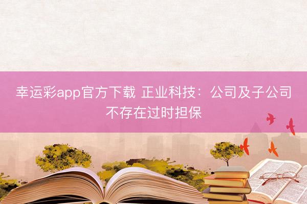幸运彩app官方下载 正业科技：公司及子公司不存在过时担保
