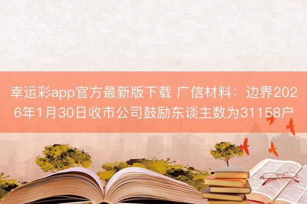 幸运彩app官方最新版下载 广信材料：边界2026年1月30日收市公司鼓励东谈主数为31158户