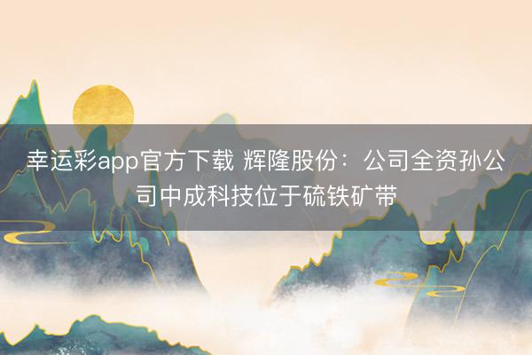 幸运彩app官方下载 辉隆股份：公司全资孙公司中成科技位于硫铁矿带