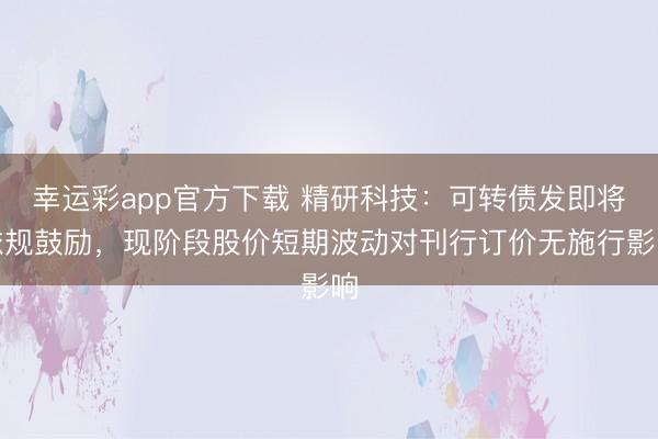 幸运彩app官方下载 精研科技：可转债发即将依规鼓励，现阶段股价短期波动对刊行订价无施行影响