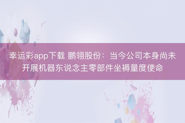幸运彩app下载 鹏翎股份：当今公司本身尚未开展机器东说念主零部件坐褥量度使命