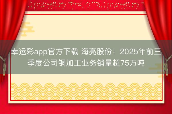幸运彩app官方下载 海亮股份：2025年前三季度公司铜加工业务销量超75万吨