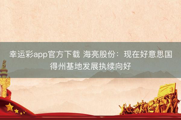 幸运彩app官方下载 海亮股份：现在好意思国得州基地发展执续向好