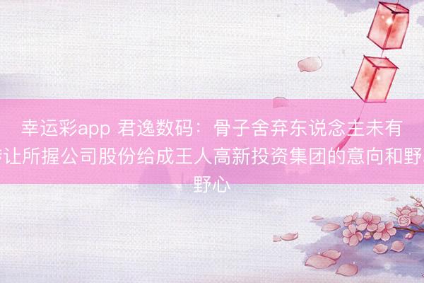 幸运彩app 君逸数码：骨子舍弃东说念主未有转让所握公司股份给成王人高新投资集团的意向和野心
