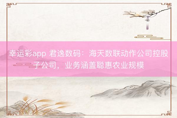 幸运彩app 君逸数码：海天数联动作公司控股子公司，业务涵盖聪惠农业规模