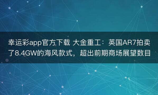 幸运彩app官方下载 大金重工：英国AR7拍卖了8.4GW的海风款式，超出前期商场展望数目