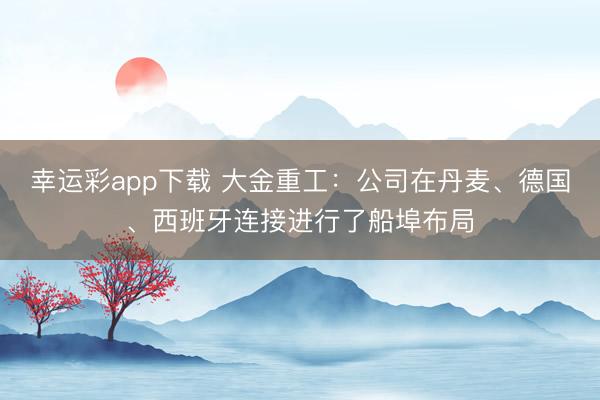 幸运彩app下载 大金重工：公司在丹麦、德国、西班牙连接进行了船埠布局