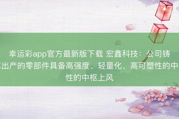 幸运彩app官方最新版下载 宏鑫科技：公司铸造工艺出产的零部件具备高强度、轻量化、高可塑性的中枢上风