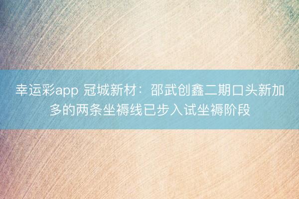 幸运彩app 冠城新材：邵武创鑫二期口头新加多的两条坐褥线已步入试坐褥阶段