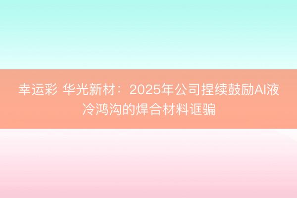 幸运彩 华光新材：2025年公司捏续鼓励AI液冷鸿沟的焊合材料诓骗