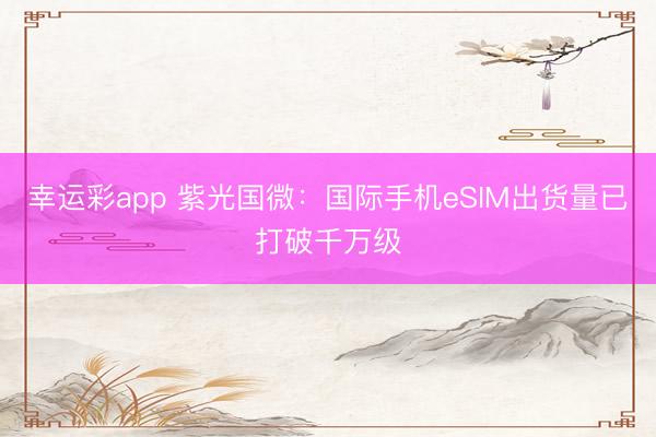 幸运彩app 紫光国微：国际手机eSIM出货量已打破千万级