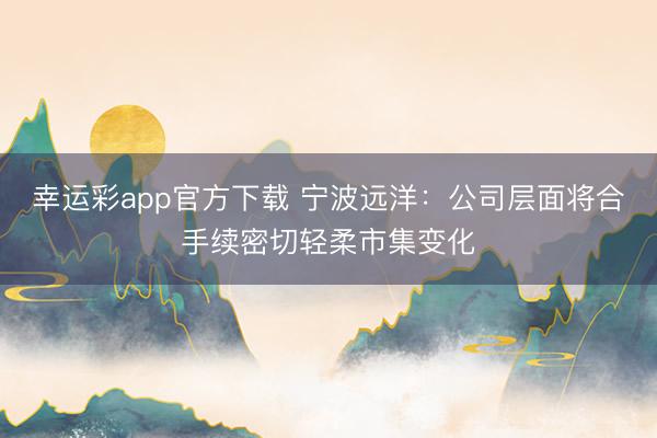 幸运彩app官方下载 宁波远洋：公司层面将合手续密切轻柔市集变化