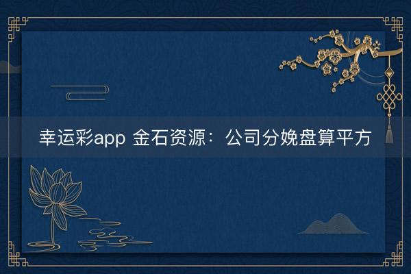 幸运彩app 金石资源：公司分娩盘算平方