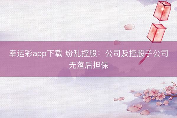 幸运彩app下载 纷乱控股：公司及控股子公司无落后担保